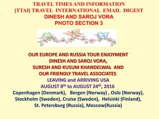 TRAVEL TIMES AND INFORMATION
[TTAI] TRAVEL INTERNATIONAL EMAIL DIGEST
DINESH AND SAROJ VORA
PHOTO SECTION 3
OUR EUROPE AND RUSSIA TOUR ENJOYMENT
DINESH AND SAROJ VORA,
SURESH AND KUSUM KHANDELWAL AND
OUR FRIENDLY TRAVEL ASSOCIATES
LEAVING and ARRIVING USA
AUGUST 8th to AUGUST 24th, 2016
Copenhagen (Denmark), Bergen (Norway) , Oslo (Norway),
Stockholm (Sweden), Cruise (Sweden), Helsinki (Finland),
St. Petersburg (Russia), Moscow(Russia)
 