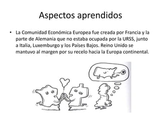 Aspectos aprendidos
• La Comunidad Económica Europea fue creada por Francia y la
parte de Alemania que no estaba ocupada por la URSS, junto
a Italia, Luxemburgo y los Países Bajos. Reino Unido se
mantuvo al margen por su recelo hacia la Europa continental.
 