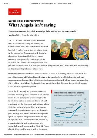8/16/13 Europe’s bail-out programmes: What Angela isn’t saying | The Economist
www.economist.com/news/finance-and-economics/21583257-euro-zone-rescues-have-left-sovereign-debt-too-high-be-sustainable-what-angela/print 1/3
Europe’s bail-out programmes
What Angela isn’t saying
Euro-zone rescues have left sovereign debt too high to be sustainable
Aug 10th 2013 | From the print edition
AN ORCHESTRATED hush has descended
over the euro area as Angela Merkel, the
German chancellor who conducts its troubled
band of 17 states, campaigns for a third term
in the election on September 22nd. The calm
also stems from signs that the euro-zone
economy may gradually be emerging from
recession. But discord will reappear after the
poll as it becomes clear that Europe’s bail-out programmes won’t be unwound harmoniously
and that more big bills are on their way.
Of the first three rescued euro-zone countries—Greece in the spring of 2010, Ireland at the
end of that year and Portugal in mid-2011—only one should be able to leave its bail-out
programme as planned. Helped by its resilient economy, Ireland, whose rescue amounted to
€67.5 billion ($90 billion), looks set to bow out at the end of this year. In practice, however,
it will be only a partial departure.
Ireland will then rely on private markets to
meet its financing needs rather than on official
loans. It will no longer have to comply with
harsh fiscal and economic conditions set and
monitored by the European authorities and the
IMF. But although Ireland has made some
successful forays into the capital markets this
year it is rightly nervous about standing alone
again. This year’s budget deficit remains high,
at 7.5% of GDP. Government debt, swollen by
a massive injection of public money into
Ireland’s banks, has reached 125% of GDP (see
chart). The actual burden is higher because a
 