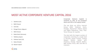 25
2016 EUROPEAN SCALE UP REPORT EUROPEAN VENTURE CAPITAL
Corporate Venture Capital is
involved in 14% of all European
deals and 19% of all capital raised.
The top deals are Africa Internet
Group (AXA, Goldman Sachs,
Orange), Skyscanner (Yahoo Japan)
and Sigfox (Salesforce, Total, Intel,
Tamer Group, Air Liquide).
The deal with the largest number of
corporates investing in a single deal
is Brussels based FinTech scaleup
Belgian Mobile Wallet with
Proximus, Orange, Telenet, Belfius,
BNP Paribas Fortis, KBC and ING as
investors.
MOST ACTIVE CORPORATE VENTURE CAPITAL 2016
1. Salesforce (US)
2. MAIF (France)
3. Intel (US)
4. Orange (France, Belgium)
5. SNCF (France)
6. Robert Bosch (Germany)
7. Telefónica (Spain)
8. Goldman Sachs (US)
9. Nokia (Finland)
10. Rakuten (Japan)
 