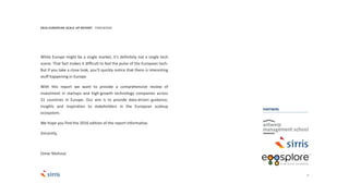3
While Europe might be a single market, it’s definitely not a single tech
scene. That fact makes it difficult to feel the pulse of the European tech.
But if you take a close look, you’ll quickly notice that there is interesting
stuff happening in Europe
With this report we want to provide a comprehensive review of
investment in startups and high-growth technology companies across
31 countries in Europe. Our aim is to provide data-driven guidance,
insights and inspiration to stakeholders in the European scaleup
ecosystem.
We hope you find the 2016 edition of the report informative.
Sincerely,
Omar Mohout
2016 EUROPEAN SCALE UP REPORT FOREWORD
PARTNERS
 