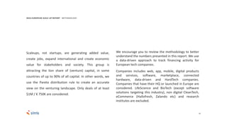 33
Scaleups, not startups, are generating added value,
create jobs, expand international and create economic
value for stakeholders and society. This group is
attracting the lion share of (venture) capital, in some
countries of up to 90% of all capital. In other words, we
use the Pareto distribution rule to create an accurate
view on the venturing landscape. Only deals of at least
$1M / € 750K are considered.
We encourage you to review the methodology to better
understand the numbers presented in this report. We use
a data-driven approach to track financing activity for
European tech companies.
Companies includes web, app, mobile, digital products
and services, software, marketplace, connected
hardware, data-driven and HardTech companies.
Companies that have their HQ or launched in Europe are
considered. LifeScience and BioTech (except software
solutions targeting this industry), non digital CleanTech,
eCommerce (Hallofresh, Zalando etc) and research
institutes are excluded.
2016 EUROPEAN SCALE UP REPORT METHODOLOGY
 