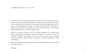 36
Omar Mohout is a former technology entrepreneur currently active as Growth Engineer at Sirris.
Mohout is a widely published technology author, C-level advisor to high growth startups as well as
Fortune 500 companies and Professor of Entrepreneurship at Antwerp Management School. He is
author of 'Pricing Strategies for Startups', ‘The Belgian startup landscape’, ‘Crowdfunding in
Belgium’ and the popular 'Startup Master Class series'. A contributing author to the ‘100 Days
Digital Marketing Plan’ and ‘The Future of Business’ books.
Mohout is a columnist; Co-chair of the Circle Of Growth, Organizer of the Growth Hacking
Meetup, Co-founder of the #BeTech Community and Member of the Board of Directors at
Startups.be, Teamleader and Aproplan. He is also a mentor at Founder Institute, IdeaLabs,
Startathlon, Virtuology Academy, Flanders DC, Nexxworks and Belgium Ambassador at World
Startup Report.
Mohout is a keynote speaker and panellist on technology, entrepreneurship and innovation topics
at leading conferences.
2016 EUROPEAN SCALE UP REPORT ABOUT THE AUTHOR
 