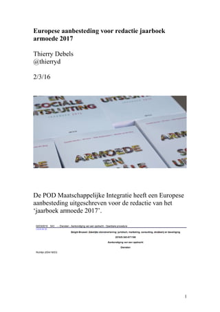 Europese aanbesteding voor redactie jaarboek
armoede 2017
Thierry Debels
@thierryd
2/3/16
De POD Maatschappelijke Integratie heeft een Europese
aanbesteding uitgeschreven voor de redactie van het
‘jaarboek armoede 2017’.
1
 