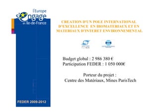 CREATION D'UN POLE INTERNATIONAL
                   D’EXCELLENCE EN BIOMATERIAUX ET EN
                  MATERIAUX D’INTERET ENVIRONNEMENTAL




                    Budget global : 2 986 380 €
                    Participation FEDER : 1 050 000€

                               Porteur du projet :
                     Centre des Matériaux, Mines ParisTech



FEDER 2009-2012
 