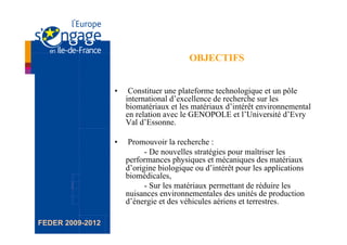 OBJECTIFS


                  •     Constituer une plateforme technologique et un pôle
                       international d’excellence de recherche sur les
                       biomatériaux et les matériaux d’intérêt environnemental
                       en relation avec le GENOPOLE et l’Université d’Evry
                       Val d’Essonne.

                  •     Promouvoir la recherche :
                             - De nouvelles stratégies pour maîtriser les
                       performances physiques et mécaniques des matériaux
                       d’origine biologique ou d’intérêt pour les applications
                       biomédicales,
                             - Sur les matériaux permettant de réduire les
                       nuisances environnementales des unités de production
                       d’énergie et des véhicules aériens et terrestres.

FEDER 2009-2012
 
