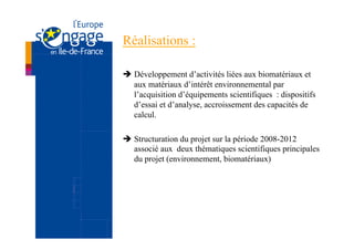Réalisations :

è  Développement d’activités liées aux biomatériaux et
    aux matériaux d’intérêt environnemental par
    l’acquisition d’équipements scientifiques : dispositifs
    d’essai et d’analyse, accroissement des capacités de
    calcul.

è  Structuration du projet sur la période 2008-2012
    associé aux deux thématiques scientifiques principales
    du projet (environnement, biomatériaux)
 