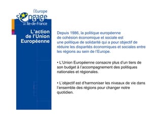 L’action   Depuis 1986, la politique européenne
 de l’Union   de cohésion économique et sociale est
Européenne    une politique de solidarité qui a pour objectif de
              réduire les disparités économiques et sociales entre
              les régions au sein de l’Europe.

              •  L’Union Européenne consacre plus d’un tiers de
              son budget à l’accompagnement des politiques
              nationales et régionales.

              •  L’objectif est d’harmoniser les niveaux de vie dans
              l’ensemble des régions pour changer notre
              quotidien.
 