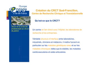 Création du CRCT Sud-Francilien,
                         Centre de Recherche Clinique et Translationnelle


                           Qu’est-ce que le CRCT?

Passer de la recherche
fondamentale au chevet
                         Un centre en lien direct avec l’hôpital, les laboratoires de
du patient
                         recherche et les entreprises.


                         Véritable structure d’interface entre laboratoires,
                         industriels, cliniciens et médecins, il mettra l’accent en
                         particulier sur les maladies génétiques rares et sur les
                         maladies chroniques telles que le diabète, les maladies
                         cardiovasculaires et ostéo-articulaires.
 