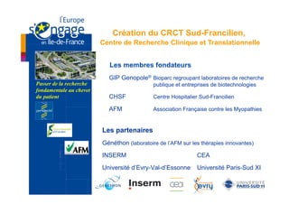 Création du CRCT Sud-Francilien,
                         Centre de Recherche Clinique et Translationnelle


                           Les membres fondateurs
                           GIP Genopole® Bioparc regroupant laboratoires de recherche
Passer de la recherche                       publique et entreprises de biotechnologies
fondamentale au chevet
du patient                 CHSF              Centre Hospitalier Sud-Francilien

                           AFM               Association Française contre les Myopathies


                         Les partenaires
                         Généthon (laboratoire de l’AFM sur les thérapies innovantes)

                         INSERM                               CEA

                         Université d’Evry-Val-d’Essonne      Université Paris-Sud XI
 