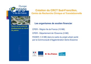 Création du CRCT Sud-Francilien,
                         Centre de Recherche Clinique et Translationnelle



                           Les organismes de soutien financier
Passer de la recherche
fondamentale au chevet
du patient
                         CPER - Région Ile de France (10 M€)

                         CPER - Département de l’Essonne (5 M€)

                         FEDER (1,5 M€) dans le cadre du projet urbain porté
                         par la Communauté d’Agglomération Seine Essonne
 