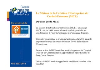 La Maison de la Création d’Entreprises de
                           Corbeil-Essonnes (MCE)
                   Qu’est ce que la MCE?
Un service de la

                   La Maison de la Création d’Entreprises (MCE) , un concept
                   APCE créé en 2006, est un véritable outil de proximité, de
                   sensibilisation à l’esprit d’entreprise et d’amorçage de projet.

                   Dispositif en amont de la création d’entreprises, la MCE travaille
                   en partenariat avec les acteurs locaux en faveur de la création
                   d’entreprises.

                   Par son action, la MCE contribue au développement de l’emploi
                   local sur les Communautés d’Agglomération Seine-Essonne et
                   Evry Centre Essonne.

                   Grâce à la MCE, mûrir et approfondir son idée de création, c’est
FSE 2007-2013      possible !
 
