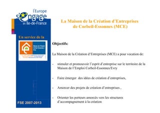 La Maison de la Création d’Entreprises
                               de Corbeil-Essonnes (MCE)

Un service de la
                   Objectifs:

                   La Maison de la Création d’Entreprises (MCE) a pour vocation de:

                   -    stimuler et promouvoir l’esprit d’entreprise sur le territoire de la
                        Maison de l’Emploi Corbeil-Essonnes/Evry

                   -    Faire émerger des idées de création d’entreprises,

                   -    Amorcer des projets de création d’entreprises ,

                   -    Orienter les porteurs amorcés vers les structures
FSE 2007-2013           d’accompagnement à la création
 