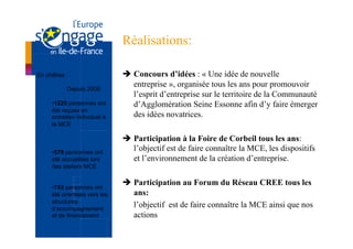 Réalisations:

En chiffres :                  è  Concours d’idées : « Une idée de nouvelle
            Depuis 2006,
                                   entreprise », organisée tous les ans pour promouvoir
                                   l’esprit d’entreprise sur le territoire de la Communauté
      • 1225 personnes ont         d’Agglomération Seine Essonne afin d’y faire émerger
      été reçues en
      entretien individuel à       des idées novatrices.
      la MCE

                               è  Participation à la Foire de Corbeil tous les ans:
      • 579 personnes ont
                                   l’objectif est de faire connaître la MCE, les dispositifs
      été accueillies lors         et l’environnement de la création d’entreprise.
      des ateliers MCE

                               è  Participation au Forum du Réseau CREE tous les
      • 753 personnes ont
      été orientées vers les       ans:
      structures
      d’accompagnement
                                   l’objectif est de faire connaître la MCE ainsi que nos
      et de financement            actions
 