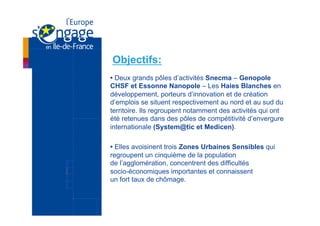 Objectifs:
• Deux grands pôles d’activités Snecma – Genopole
CHSF et Essonne Nanopole – Les Haies Blanches en
développement, porteurs d’innovation et de création
d’emplois se situent respectivement au nord et au sud du
territoire. Ils regroupent notamment des activités qui ont
été retenues dans des pôles de compétitivité d’envergure
internationale (System@tic et Medicen).

• Elles avoisinent trois Zones Urbaines Sensibles qui
regroupent un cinquième de la population
de l’agglomération, concentrent des difficultés
socio-économiques importantes et connaissent
un fort taux de chômage.
 