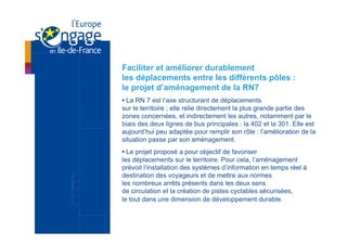 Faciliter et améliorer durablement
les déplacements entre les différents pôles :
le projet d’aménagement de la RN7
• La RN 7 est l’axe structurant de déplacements
sur le territoire ; elle relie directement la plus grande partie des
zones concernées, et indirectement les autres, notamment par le
biais des deux lignes de bus principales : la 402 et la 301. Elle est
aujourd’hui peu adaptée pour remplir son rôle : l’amélioration de la
situation passe par son aménagement.
• Le projet proposé a pour objectif de favoriser
les déplacements sur le territoire. Pour cela, l’aménagement
prévoit l’installation des systèmes d’information en temps réel à
destination des voyageurs et de mettre aux normes
les nombreux arrêts présents dans les deux sens
de circulation et la création de pistes cyclables sécurisées,
le tout dans une dimension de développement durable.
 