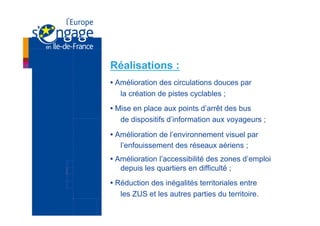 Réalisations :
• Amélioration des circulations douces par
   la création de pistes cyclables ;
• Mise en place aux points d’arrêt des bus
   de dispositifs d’information aux voyageurs ;
• Amélioration de l’environnement visuel par
   l’enfouissement des réseaux aériens ;
• Amélioration l’accessibilité des zones d’emploi
   depuis les quartiers en difficulté ;
• Réduction des inégalités territoriales entre
   les ZUS et les autres parties du territoire.
 