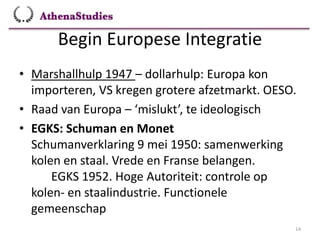 Begin Europese Integratie
14
• Marshallhulp 1947 – dollarhulp: Europa kon
importeren, VS kregen grotere afzetmarkt. OESO.
• Raad van Europa – ‘mislukt’, te ideologisch
• EGKS: Schuman en Monet
Schumanverklaring 9 mei 1950: samenwerking
kolen en staal. Vrede en Franse belangen.
EGKS 1952. Hoge Autoriteit: controle op
kolen- en staalindustrie. Functionele
gemeenschap
 