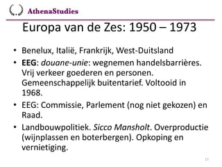 Europa van de Zes: 1950 – 1973
17
• Benelux, Italië, Frankrijk, West-Duitsland
• EEG: douane-unie: wegnemen handelsbarrières.
Vrij verkeer goederen en personen.
Gemeenschappelijk buitentarief. Voltooid in
1968.
• EEG: Commissie, Parlement (nog niet gekozen) en
Raad.
• Landbouwpolitiek. Sicco Mansholt. Overproductie
(wijnplassen en boterbergen). Opkoping en
vernietiging.
 