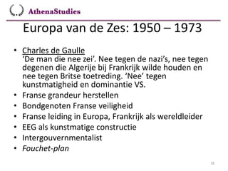 Europa van de Zes: 1950 – 1973
18
• Charles de Gaulle
‘De man die nee zei’. Nee tegen de nazi’s, nee tegen
degenen die Algerije bij Frankrijk wilde houden en
nee tegen Britse toetreding. ‘Nee’ tegen
kunstmatigheid en dominantie VS.
• Franse grandeur herstellen
• Bondgenoten Franse veiligheid
• Franse leiding in Europa, Frankrijk als wereldleider
• EEG als kunstmatige constructie
• Intergouvernmentalist
• Fouchet-plan
 