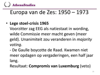 Europa van de Zes: 1950 – 1973
19
• Lege stoel-crisis 1965
Voorzitter zag EEG als natiestaat in wording,
wilde Commissie meer macht geven (meer
geld). Unanimiteit zou veranderen in majority
voting.
- De Gaulle boycotte de Raad. Kwamen niet
meer opdagen op vergaderingen, een half jaar
lang.
Resultaat: Compromis van Luxemburg (veto)
 