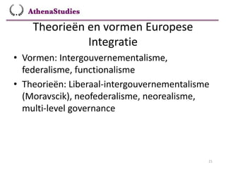 Theorieën en vormen Europese
Integratie
21
• Vormen: Intergouvernementalisme,
federalisme, functionalisme
• Theorieën: Liberaal-intergouvernementalisme
(Moravscik), neofederalisme, neorealisme,
multi-level governance
 