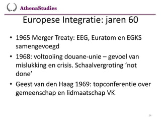 Europese Integratie: jaren 60
24
• 1965 Merger Treaty: EEG, Euratom en EGKS
samengevoegd
• 1968: voltooiing douane-unie – gevoel van
mislukking en crisis. Schaalvergroting ‘not
done’
• Geest van den Haag 1969: topconferentie over
gemeenschap en lidmaatschap VK
 