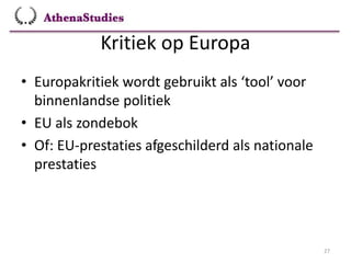 Kritiek op Europa
27
• Europakritiek wordt gebruikt als ‘tool’ voor
binnenlandse politiek
• EU als zondebok
• Of: EU-prestaties afgeschilderd als nationale
prestaties
 