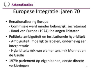 Europese Integratie: jaren 70
28
• Renationalisering Europa
- Commissie werd minder belangrijk: secretariaat
- Raad van Europa (1974): belangen lidstaten
• Politieke ambiguïteit en institutionele hybriditeit
- Ambiguïteit: moeilijk te labelen, onderhevig aan
interpretatie
- Hybriditeit: mix van elementen, mix Monnet en
de Gaulle
• 1979: parlement op eigen benen; eerste directe
verkiezingen
 