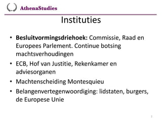 Instituties
2
• Besluitvormingsdriehoek: Commissie, Raad en
Europees Parlement. Continue botsing
machtsverhoudingen
• ECB, Hof van Justitie, Rekenkamer en
adviesorganen
• Machtenscheiding Montesquieu
• Belangenvertegenwoordiging: lidstaten, burgers,
de Europese Unie
 