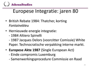 Europese Integratie: jaren 80
29
• British Rebate 1984: Thatcher, korting
Fontainebleu
• Hernieuwde energie integratie:
- 1984 Altiero Spinelli
- 1987 Jacques Delors (voorzitter Comissie) White
Paper. Technocratische verpakking interne markt.
• Europese Akte 1987 (Single European Act)
- Einde compromis Luxemburg
- Samenwerkingsprocedure Commissie en Raad
 