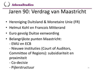 Jaren 90: Verdrag van Maastricht
30
• Hereniging Duitsland & Monetaire Unie (FR)
• Helmut Kohl en Francois Mitterand
• Euro gevolg Duitse eenwording
• Belangrijkste punten Maastricht:
- EMU en ECB
- Nieuwe instituties (Court of Auditors,
Committee of Regions): subsidiariteit en
proximiteit
- Co-decisie
- Pijlerstructuur
 