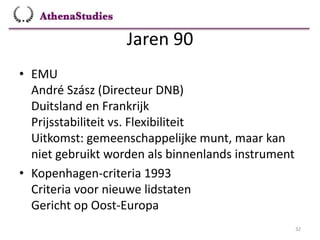 Jaren 90
32
• EMU
André Szász (Directeur DNB)
Duitsland en Frankrijk
Prijsstabiliteit vs. Flexibiliteit
Uitkomst: gemeenschappelijke munt, maar kan
niet gebruikt worden als binnenlands instrument
• Kopenhagen-criteria 1993
Criteria voor nieuwe lidstaten
Gericht op Oost-Europa
 