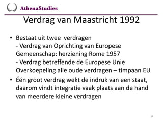 Verdrag van Maastricht 1992
34
• Bestaat uit twee verdragen
- Verdrag van Oprichting van Europese
Gemeenschap: herziening Rome 1957
- Verdrag betreffende de Europese Unie
Overkoepeling alle oude verdragen – timpaan EU
• Één groot verdrag wekt de indruk van een staat,
daarom vindt integratie vaak plaats aan de hand
van meerdere kleine verdragen
 