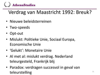 Verdrag van Maastricht 1992: Breuk?
35
• Nieuwe beleidsterreinen
• Two-speeds
• Opt-out
• Mislukt: Politieke Unie, Sociaal Europa,
Economische Unie
• ‘Gelukt’: Monetaire Unie
• Al met al: mislukt verdrag. Nederland
teleurgesteld, Frankrijk blij
• Paradox: verdragen succesvol in geval van
teleurstelling
 