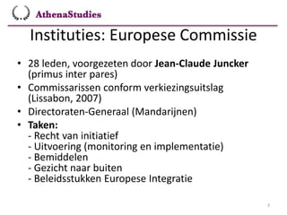 Instituties: Europese Commissie
3
• 28 leden, voorgezeten door Jean-Claude Juncker
(primus inter pares)
• Commissarissen conform verkiezingsuitslag
(Lissabon, 2007)
• Directoraten-Generaal (Mandarijnen)
• Taken:
- Recht van initiatief
- Uitvoering (monitoring en implementatie)
- Bemiddelen
- Gezicht naar buiten
- Beleidsstukken Europese Integratie
 