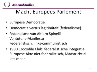 Macht Europees Parlement
44
• Europese Democratie
• Democratie versus legitimiteit (federalisme)
• Federalisme van Altiero Spinelli
Ventotene Manifesto
Federalistisch, links-communistisch
• 1980 Crocodile Club: federalistische integratie
Europese Akte niet federalistisch, Maastricht al
iets meer
 