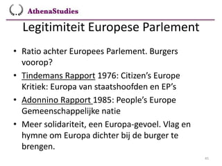 Legitimiteit Europese Parlement
45
• Ratio achter Europees Parlement. Burgers
voorop?
• Tindemans Rapport 1976: Citizen’s Europe
Kritiek: Europa van staatshoofden en EP’s
• Adonnino Rapport 1985: People’s Europe
Gemeenschappelijke natie
• Meer solidariteit, een Europa-gevoel. Vlag en
hymne om Europa dichter bij de burger te
brengen.
 