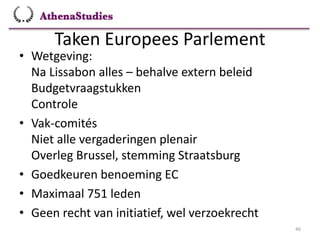 Taken Europees Parlement
46
• Wetgeving:
Na Lissabon alles – behalve extern beleid
Budgetvraagstukken
Controle
• Vak-comités
Niet alle vergaderingen plenair
Overleg Brussel, stemming Straatsburg
• Goedkeuren benoeming EC
• Maximaal 751 leden
• Geen recht van initiatief, wel verzoekrecht
 
