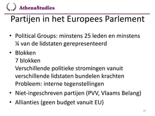 Partijen in het Europees Parlement
48
• Political Groups: minstens 25 leden en minstens
¼ van de lidstaten gerepresenteerd
• Blokken
7 blokken
Verschillende politieke stromingen vanuit
verschillende lidstaten bundelen krachten
Probleem: interne tegenstellingen
• Niet-ingeschreven partijen (PVV, Vlaams Belang)
• Allianties (geen budget vanuit EU)
 
