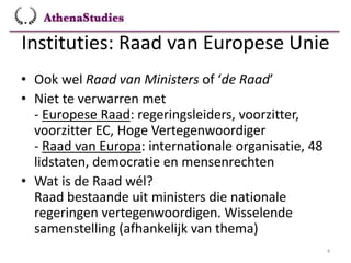 Instituties: Raad van Europese Unie
4
• Ook wel Raad van Ministers of ‘de Raad’
• Niet te verwarren met
- Europese Raad: regeringsleiders, voorzitter,
voorzitter EC, Hoge Vertegenwoordiger
- Raad van Europa: internationale organisatie, 48
lidstaten, democratie en mensenrechten
• Wat is de Raad wél?
Raad bestaande uit ministers die nationale
regeringen vertegenwoordigen. Wisselende
samenstelling (afhankelijk van thema)
 