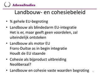 Landbouw- en cohesiebeleid
51
• ¾ gehele EU-begroting
• Landbouw als blindedarm EU-integratie
Het is er, maar geeft geen voordelen, zal
uiteindelijk ontsteken
• Landbouw als motor EU
Frans-Duitse as in begin integratie
Houdt de EU staande
• Cohesie als bijproduct uitbreiding
Neoliberaal?
• Landbouw en cohesie vaste waarden begroting
 