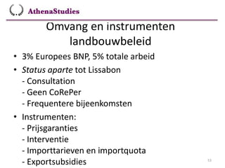 Omvang en instrumenten
landbouwbeleid
53
• 3% Europees BNP, 5% totale arbeid
• Status aparte tot Lissabon
- Consultation
- Geen CoRePer
- Frequentere bijeenkomsten
• Instrumenten:
- Prijsgaranties
- Interventie
- Importtarieven en importquota
- Exportsubsidies
 