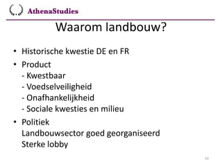 Waarom landbouw?
54
• Historische kwestie DE en FR
• Product
- Kwestbaar
- Voedselveiligheid
- Onafhankelijkheid
- Sociale kwesties en milieu
• Politiek
Landbouwsector goed georganiseerd
Sterke lobby
 