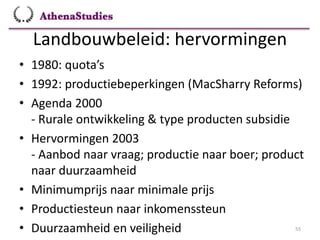 Landbouwbeleid: hervormingen
55
• 1980: quota’s
• 1992: productiebeperkingen (MacSharry Reforms)
• Agenda 2000
- Rurale ontwikkeling & type producten subsidie
• Hervormingen 2003
- Aanbod naar vraag; productie naar boer; product
naar duurzaamheid
• Minimumprijs naar minimale prijs
• Productiesteun naar inkomenssteun
• Duurzaamheid en veiligheid
 