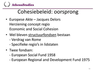 Cohesiebeleid: oorsprong
58
• Europese Akte – Jacques Delors
Herziening concept regio
Economic and Social Cohesion
• Wel bleven structuurfondsen bestaan
- Verdrag van Rome
- Specifieke regio’s in lidstaten
• Twee fondsen:
- European Social Fund 1958
- European Regional and Development Fund 1975
 