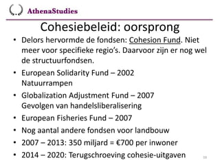 Cohesiebeleid: oorsprong
59
• Delors hervormde de fondsen: Cohesion Fund. Niet
meer voor specifieke regio’s. Daarvoor zijn er nog wel
de structuurfondsen.
• European Solidarity Fund – 2002
Natuurrampen
• Globalization Adjustment Fund – 2007
Gevolgen van handelsliberalisering
• European Fisheries Fund – 2007
• Nog aantal andere fondsen voor landbouw
• 2007 – 2013: 350 miljard = €700 per inwoner
• 2014 – 2020: Terugschroeving cohesie-uitgaven
 