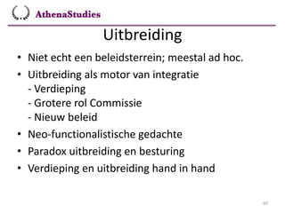 Uitbreiding
60
• Niet echt een beleidsterrein; meestal ad hoc.
• Uitbreiding als motor van integratie
- Verdieping
- Grotere rol Commissie
- Nieuw beleid
• Neo-functionalistische gedachte
• Paradox uitbreiding en besturing
• Verdieping en uitbreiding hand in hand
 