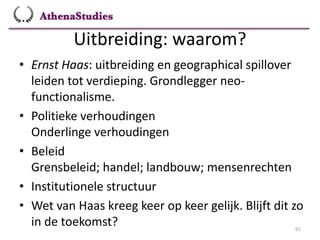 Uitbreiding: waarom?
61
• Ernst Haas: uitbreiding en geographical spillover
leiden tot verdieping. Grondlegger neo-
functionalisme.
• Politieke verhoudingen
Onderlinge verhoudingen
• Beleid
Grensbeleid; handel; landbouw; mensenrechten
• Institutionele structuur
• Wet van Haas kreeg keer op keer gelijk. Blijft dit zo
in de toekomst?
 