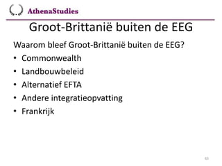 Groot-Brittanië buiten de EEG
63
Waarom bleef Groot-Brittanië buiten de EEG?
• Commonwealth
• Landbouwbeleid
• Alternatief EFTA
• Andere integratieopvatting
• Frankrijk
 